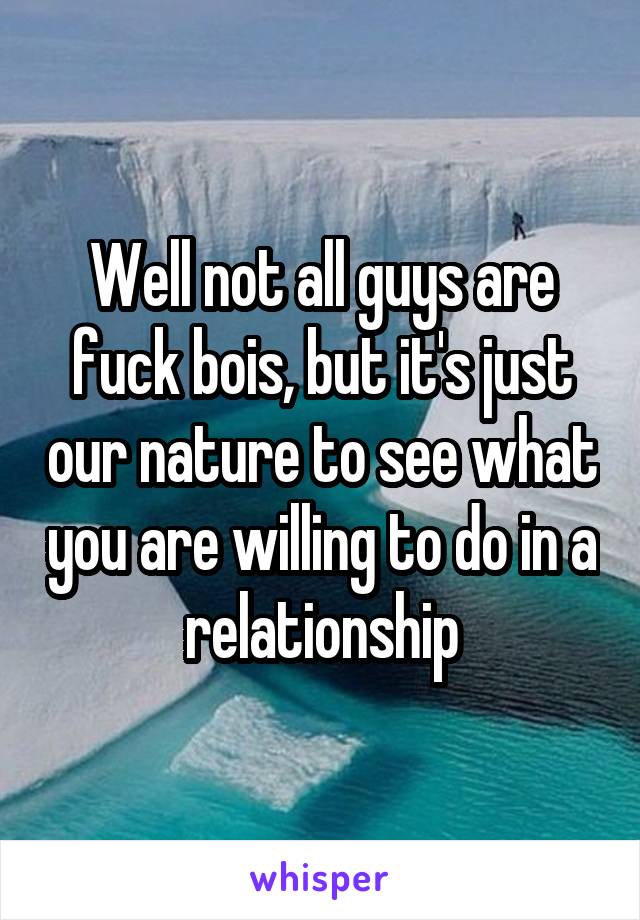 Well not all guys are fuck bois, but it's just our nature to see what you are willing to do in a relationship