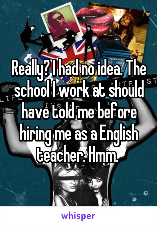 Really? I had no idea. The school I work at should have told me before hiring me as a English teacher. Hmm. 