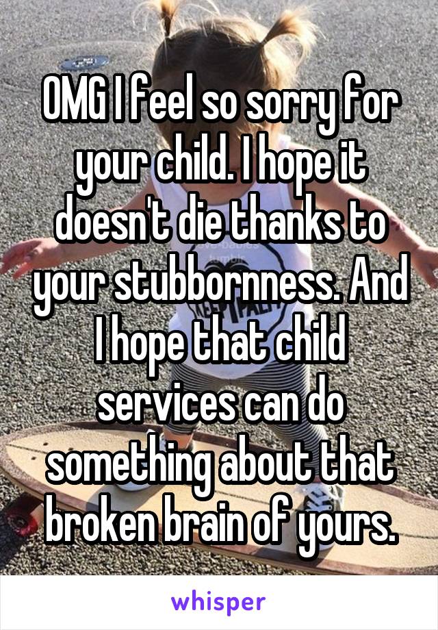 OMG I feel so sorry for your child. I hope it doesn't die thanks to your stubbornness. And I hope that child services can do something about that broken brain of yours.