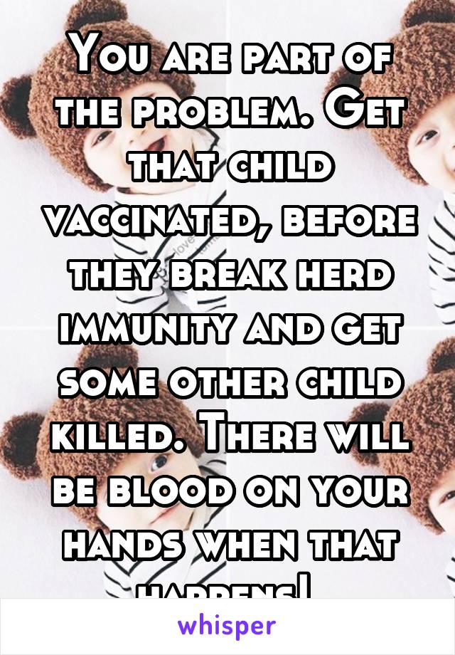 You are part of the problem. Get that child vaccinated, before they break herd immunity and get some other child killed. There will be blood on your hands when that happens! 