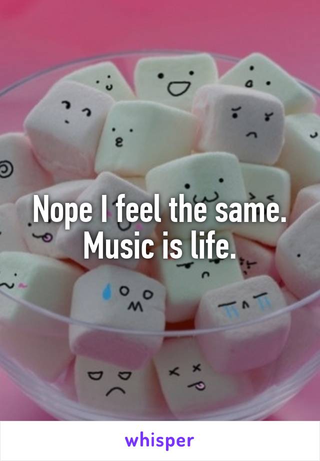 Nope I feel the same.
Music is life.