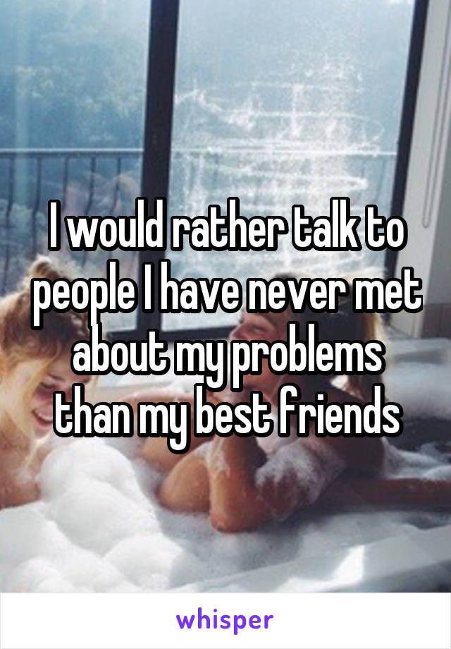 I would rather talk to people I have never met about my problems than my best friends