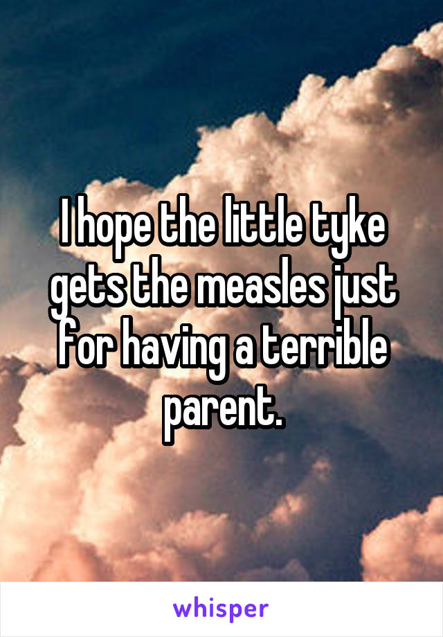 I hope the little tyke gets the measles just for having a terrible parent.