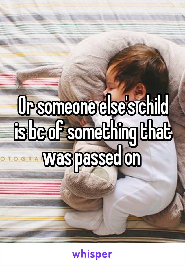 Or someone else's child is bc of something that was passed on 