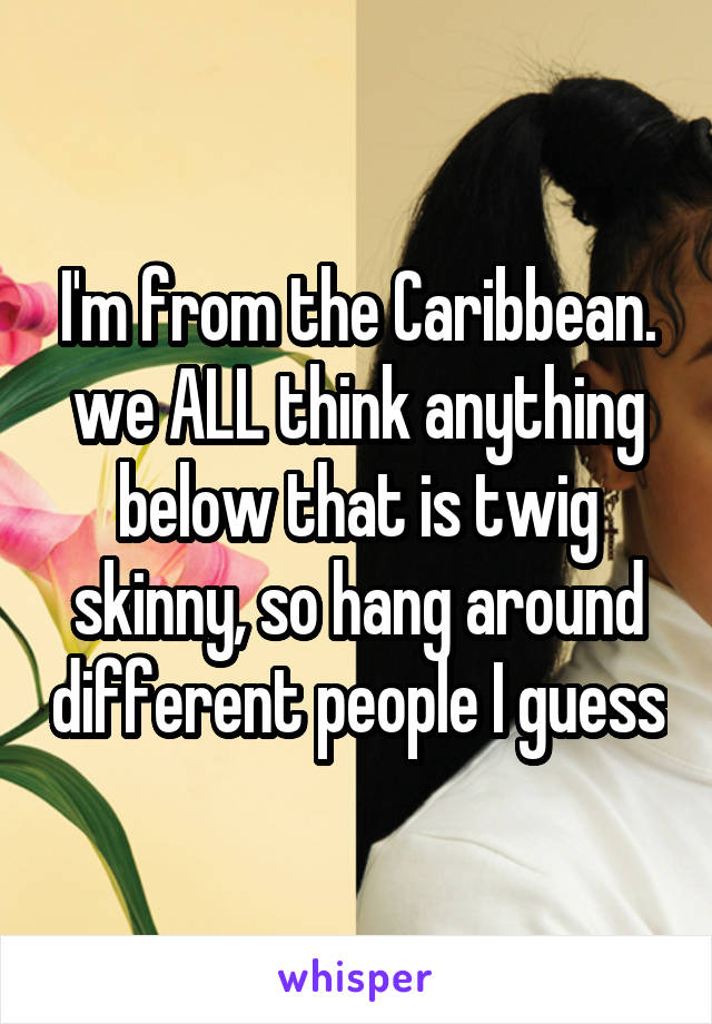 I'm from the Caribbean. we ALL think anything below that is twig skinny, so hang around different people I guess