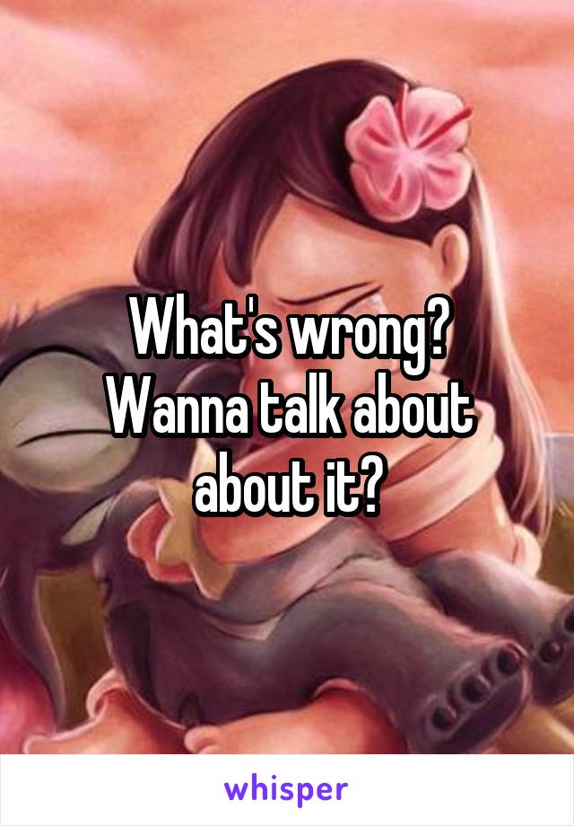 What's wrong?
Wanna talk about about it?