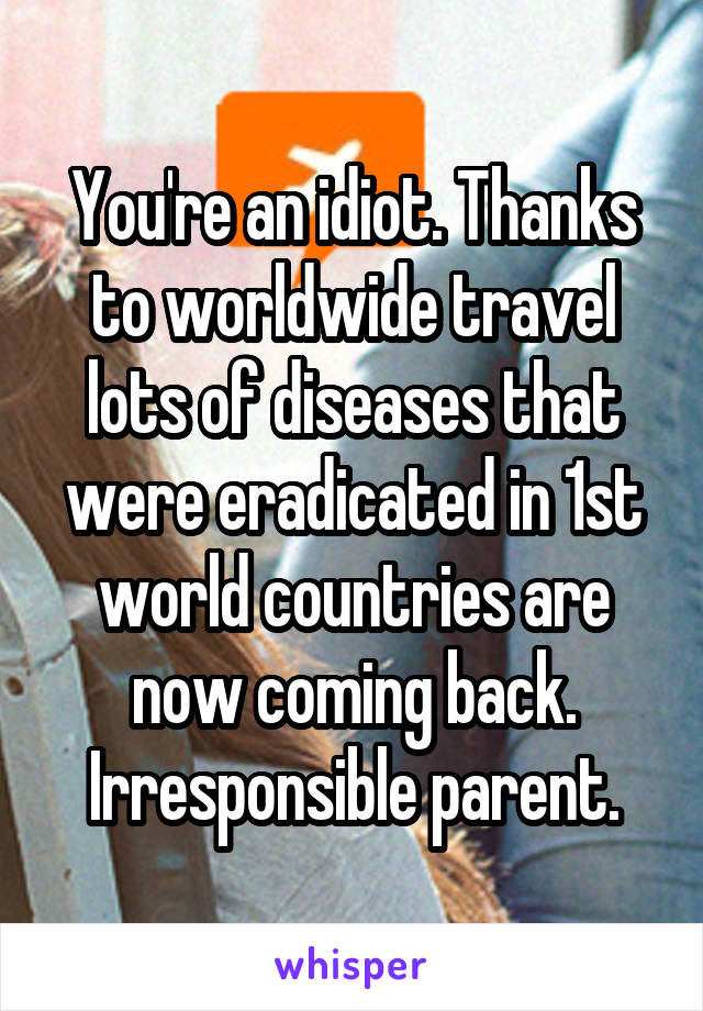 You're an idiot. Thanks to worldwide travel lots of diseases that were eradicated in 1st world countries are now coming back.
Irresponsible parent.