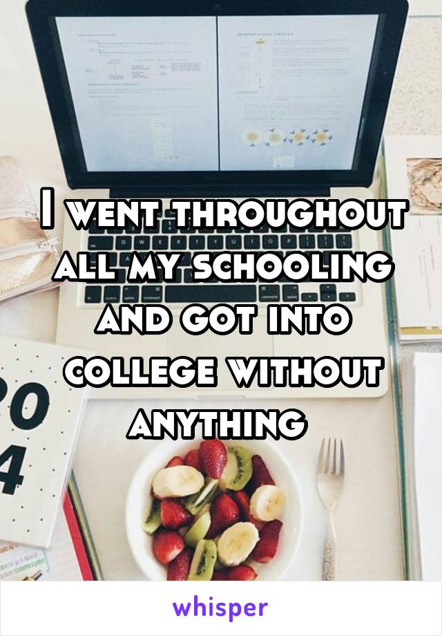 I went throughout all my schooling and got into college without anything 