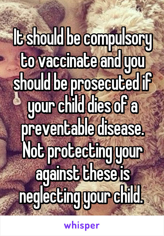 It should be compulsory to vaccinate and you should be prosecuted if your child dies of a preventable disease. Not protecting your against these is neglecting your child. 