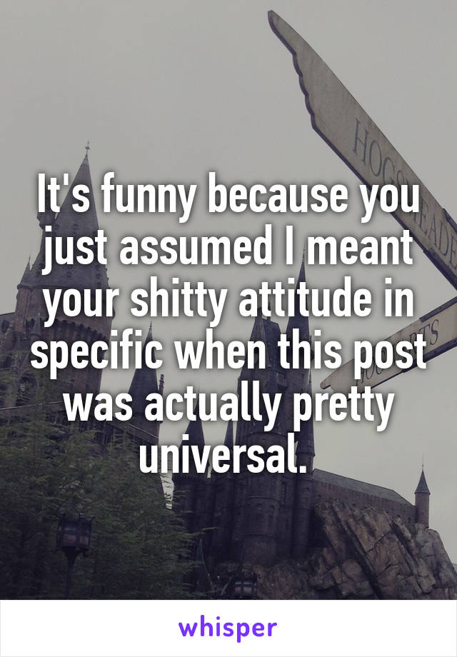 It's funny because you just assumed I meant your shitty attitude in specific when this post was actually pretty universal. 