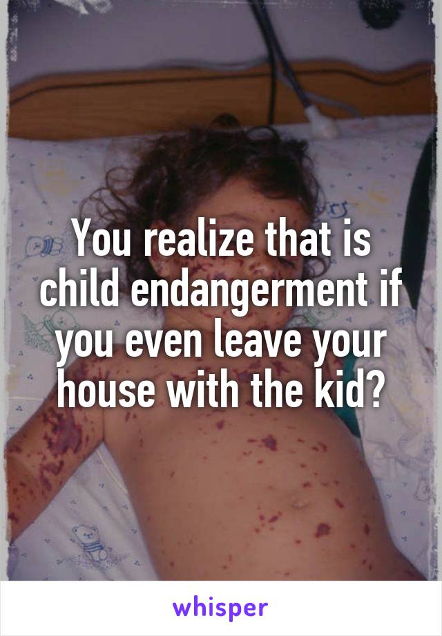 You realize that is child endangerment if you even leave your house with the kid?