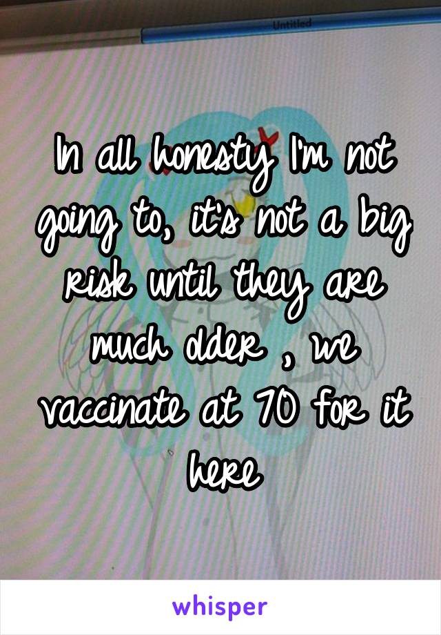 In all honesty I'm not going to, it's not a big risk until they are much older , we vaccinate at 70 for it here