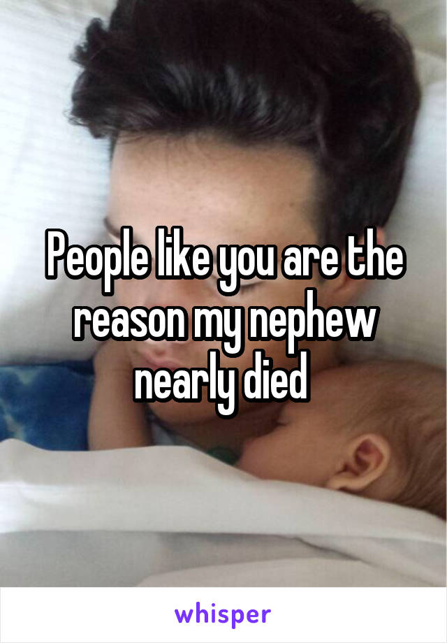 People like you are the reason my nephew nearly died 