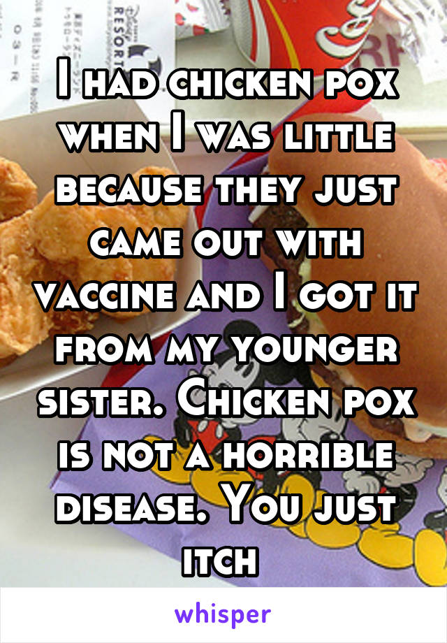 I had chicken pox when I was little because they just came out with vaccine and I got it from my younger sister. Chicken pox is not a horrible disease. You just itch 