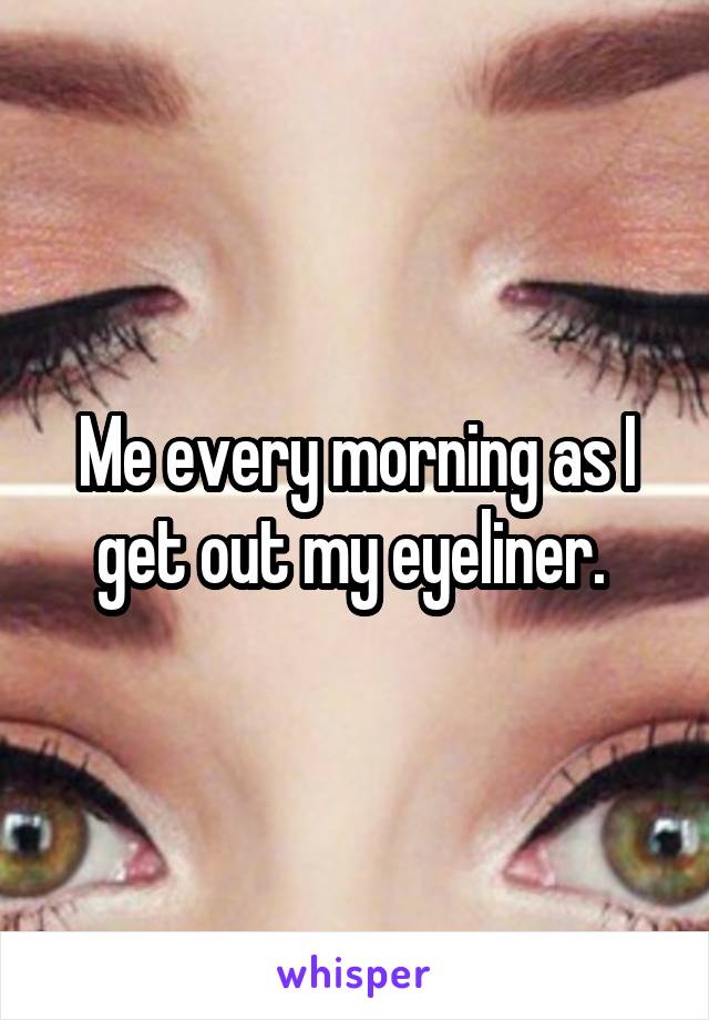 Me every morning as I get out my eyeliner. 