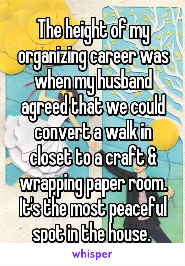 The height of my organizing career was when my husband agreed that we could convert a walk in closet to a craft & wrapping paper room. It's the most peaceful spot in the house. 
