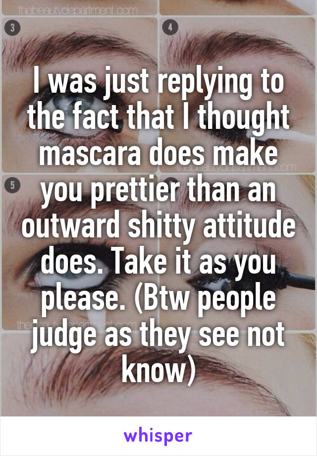 I was just replying to the fact that I thought mascara does make you prettier than an outward shitty attitude does. Take it as you please. (Btw people judge as they see not know)