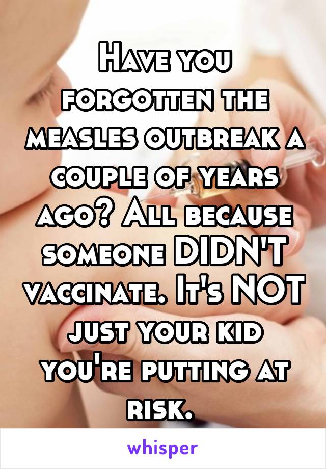 Have you forgotten the measles outbreak a couple of years ago? All because someone DIDN'T vaccinate. It's NOT just your kid you're putting at risk. 