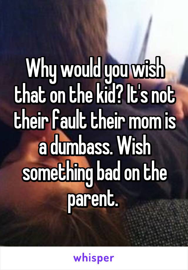 Why would you wish that on the kid? It's not their fault their mom is a dumbass. Wish something bad on the parent. 