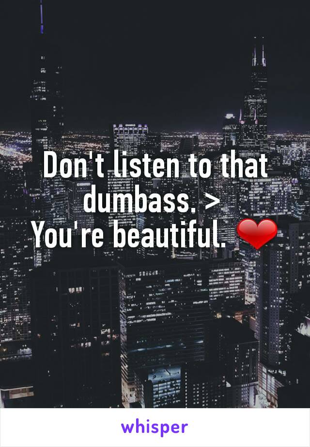 Don't listen to that dumbass. > 
You're beautiful. ❤