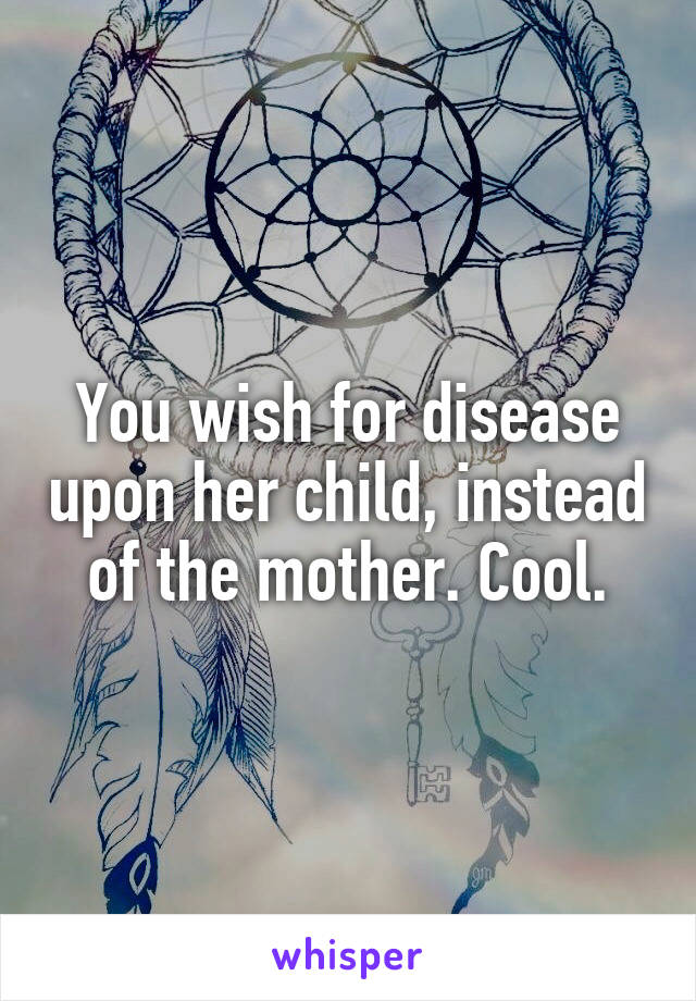 You wish for disease upon her child, instead of the mother. Cool.