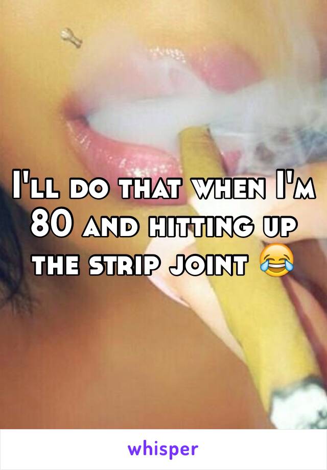 I'll do that when I'm 80 and hitting up the strip joint 😂