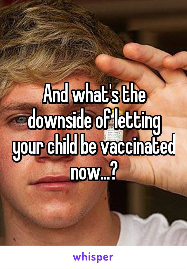 And what's the downside of letting your child be vaccinated now...?