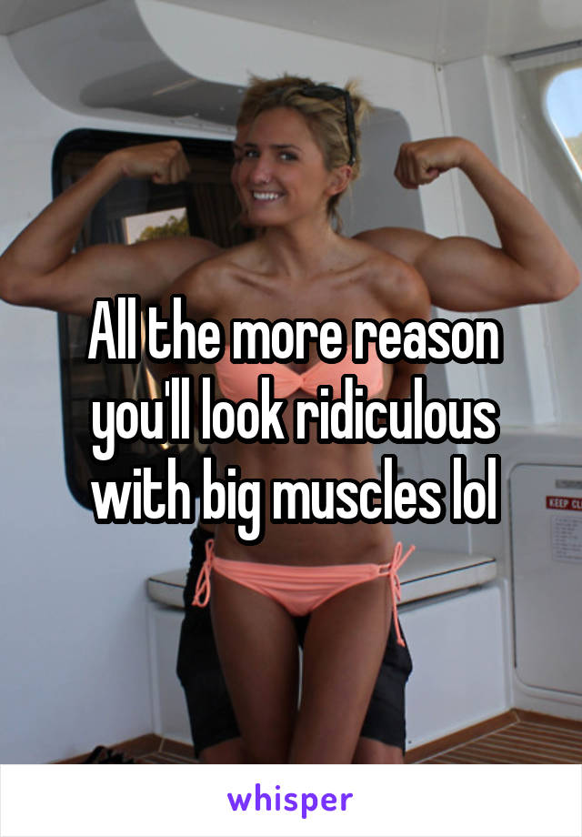 All the more reason you'll look ridiculous with big muscles lol