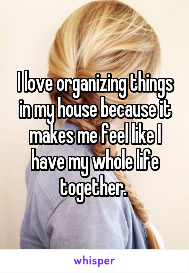 I love organizing things in my house because it makes me feel like I have my whole life together. 