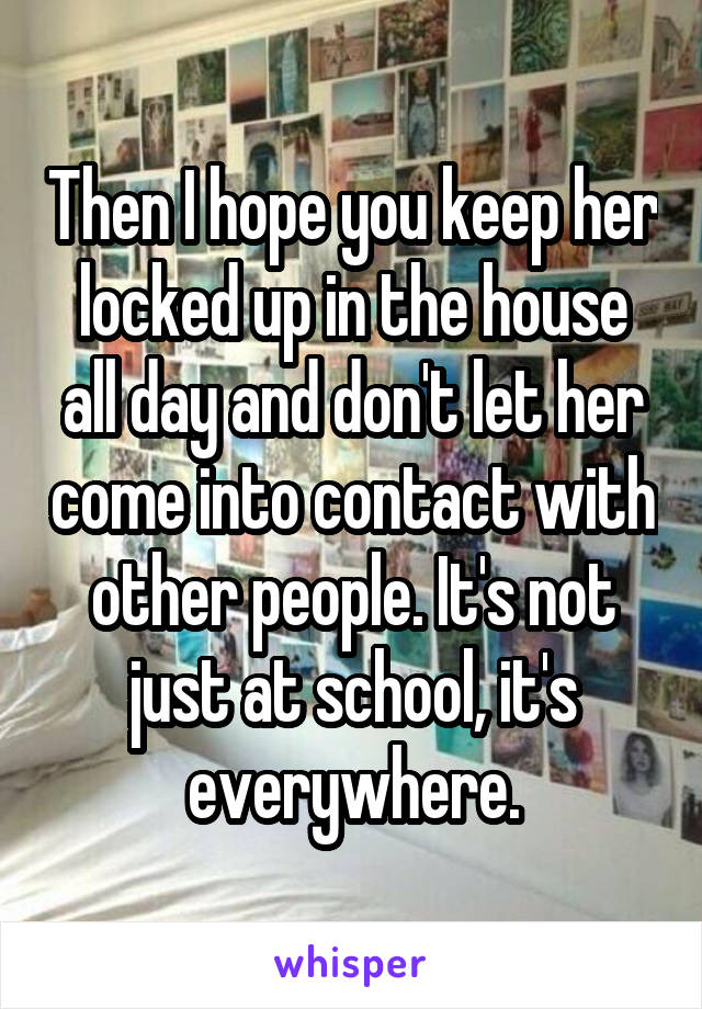 Then I hope you keep her locked up in the house all day and don't let her come into contact with other people. It's not just at school, it's everywhere.