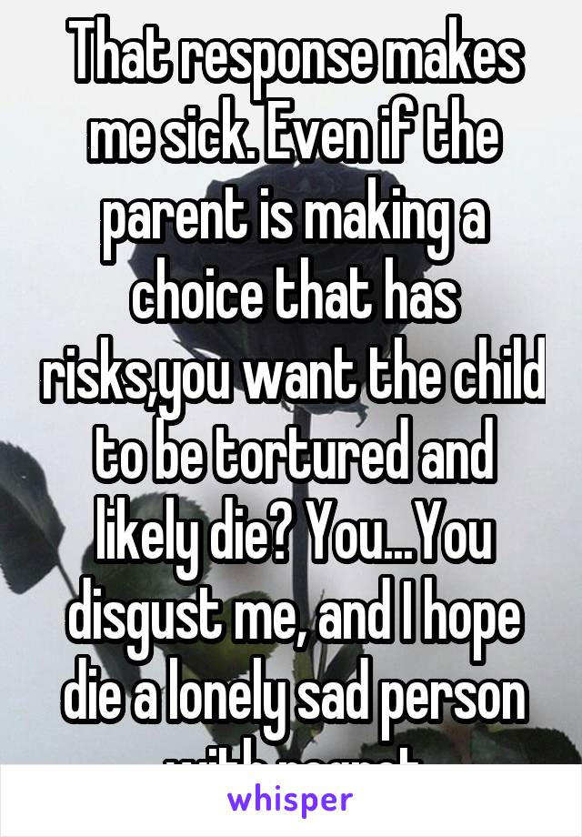 That response makes me sick. Even if the parent is making a choice that has risks,you want the child to be tortured and likely die? You...You disgust me, and I hope die a lonely sad person with regret