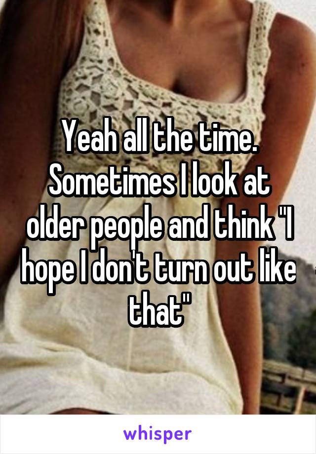 Yeah all the time.
Sometimes I look at older people and think "I hope I don't turn out like that"