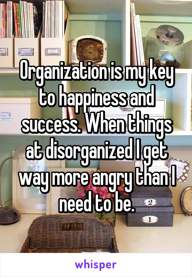 Organization is my key to happiness and success. When things at disorganized I get way more angry than I need to be.