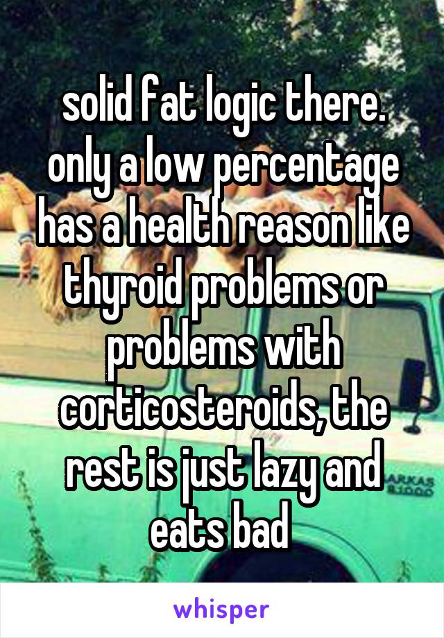 solid fat logic there. only a low percentage has a health reason like thyroid problems or problems with corticosteroids, the rest is just lazy and eats bad 