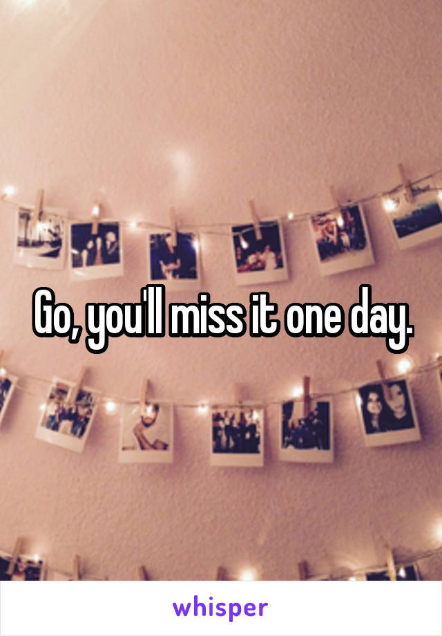 Go, you'll miss it one day.