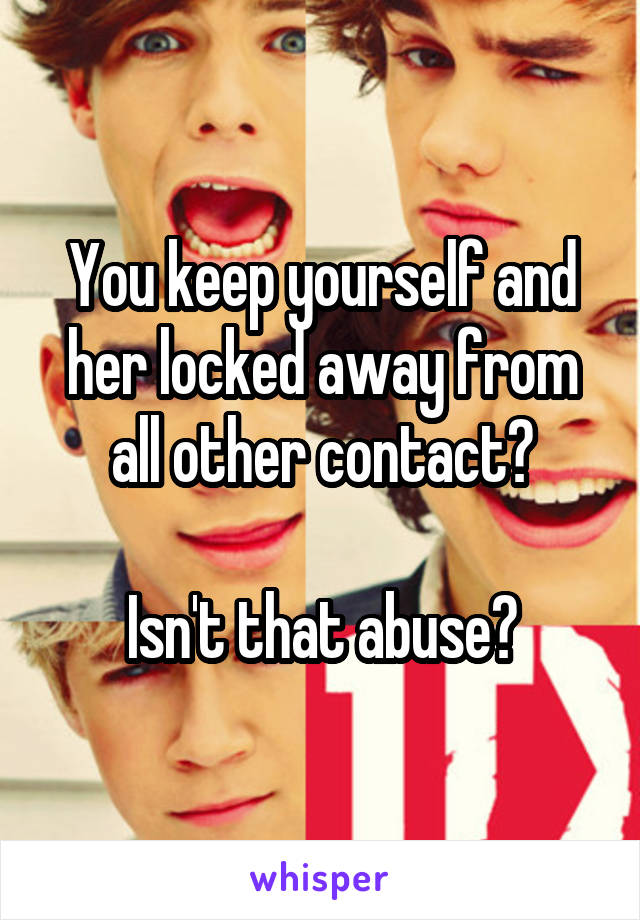 You keep yourself and her locked away from all other contact?

Isn't that abuse?