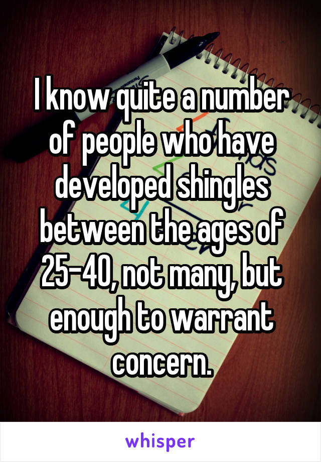 I know quite a number of people who have developed shingles between the ages of 25-40, not many, but enough to warrant concern.