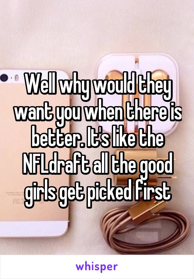 Well why would they want you when there is better. It's like the NFLdraft all the good girls get picked first