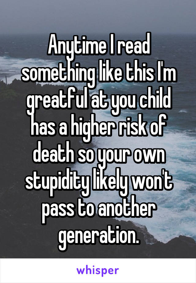 Anytime I read something like this I'm greatful at you child has a higher risk of death so your own stupidity likely won't pass to another generation.