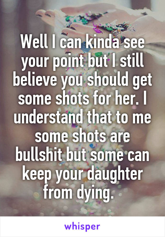 Well I can kinda see your point but I still believe you should get some shots for her. I understand that to me some shots are bullshit but some can keep your daughter from dying.  