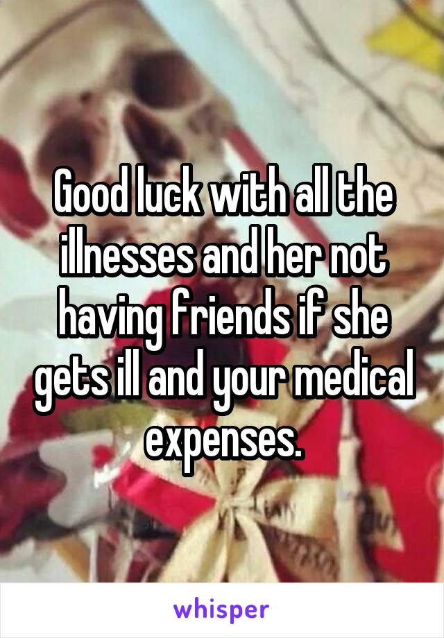 Good luck with all the illnesses and her not having friends if she gets ill and your medical expenses.