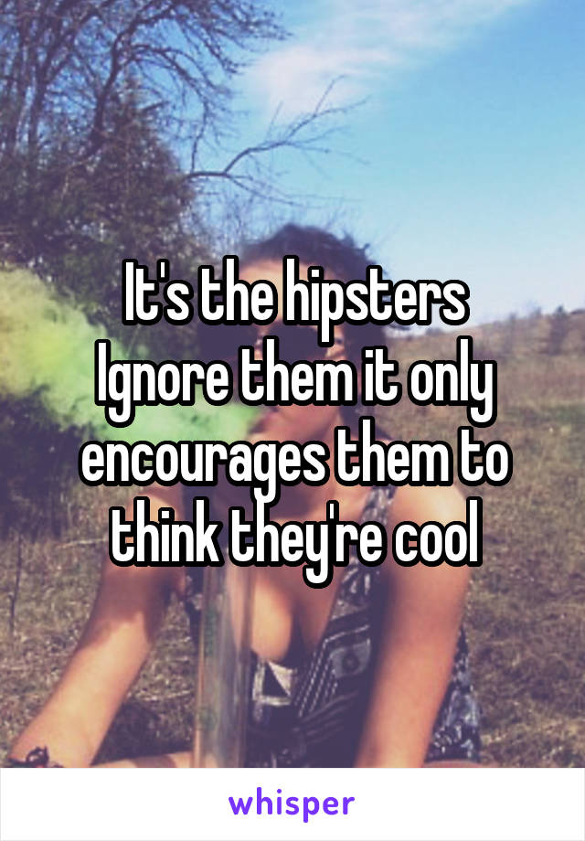 It's the hipsters
Ignore them it only encourages them to think they're cool