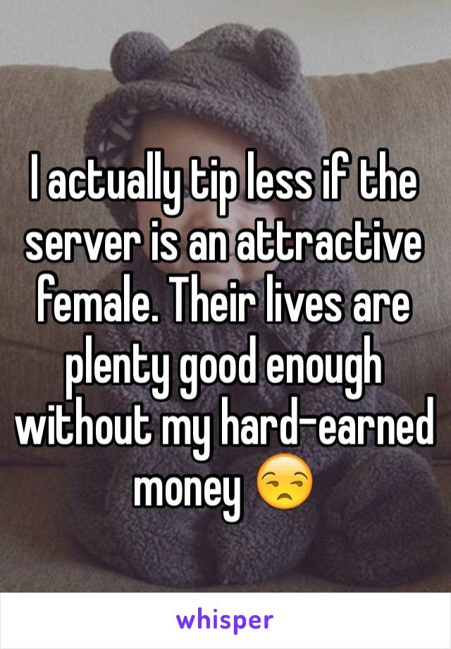 I actually tip less if the server is an attractive female. Their lives are plenty good enough without my hard-earned money 😒