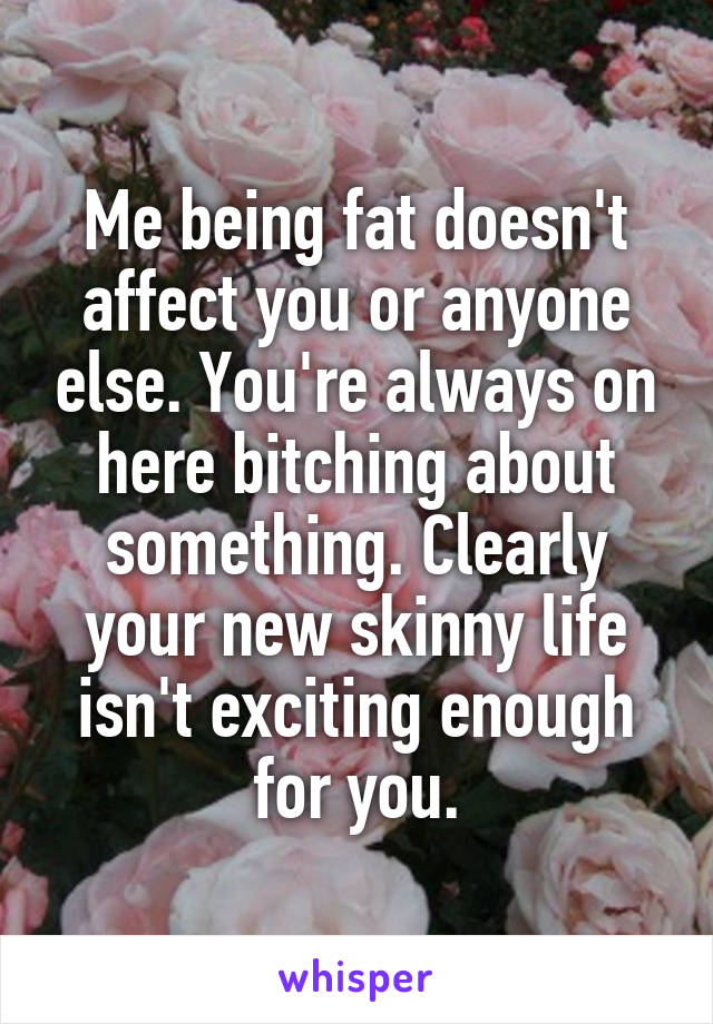 Me being fat doesn't affect you or anyone else. You're always on here bitching about something. Clearly your new skinny life isn't exciting enough for you.