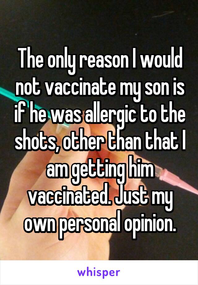 The only reason I would not vaccinate my son is if he was allergic to the shots, other than that I am getting him vaccinated. Just my own personal opinion.