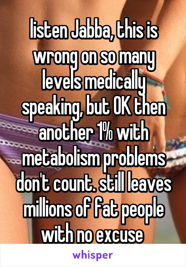 listen Jabba, this is wrong on so many levels medically speaking, but OK then another 1% with metabolism problems don't count. still leaves millions of fat people with no excuse 