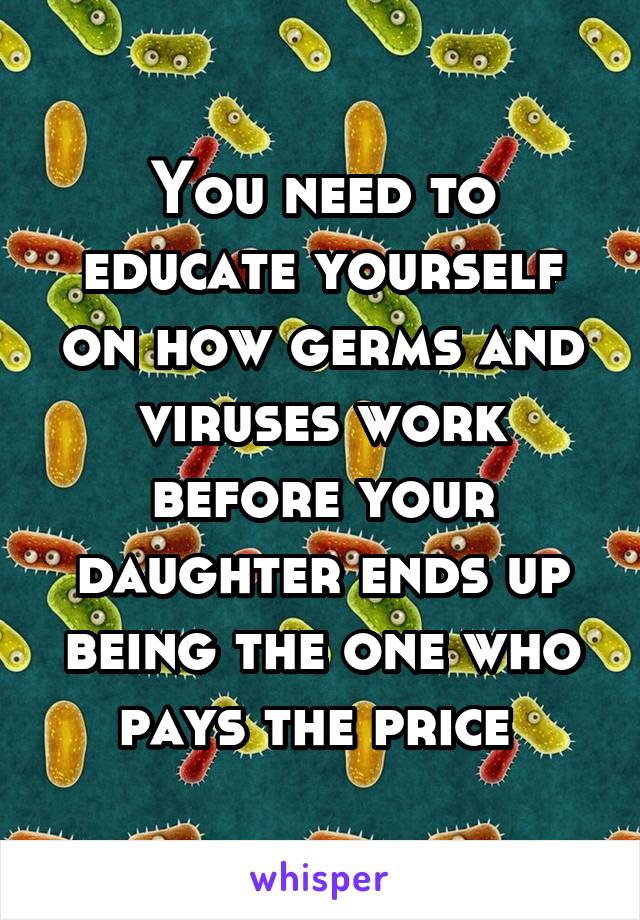 You need to educate yourself on how germs and viruses work before your daughter ends up being the one who pays the price 