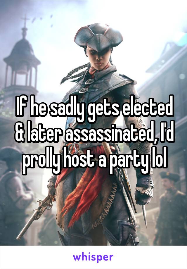 If he sadly gets elected & later assassinated, I'd prolly host a party lol