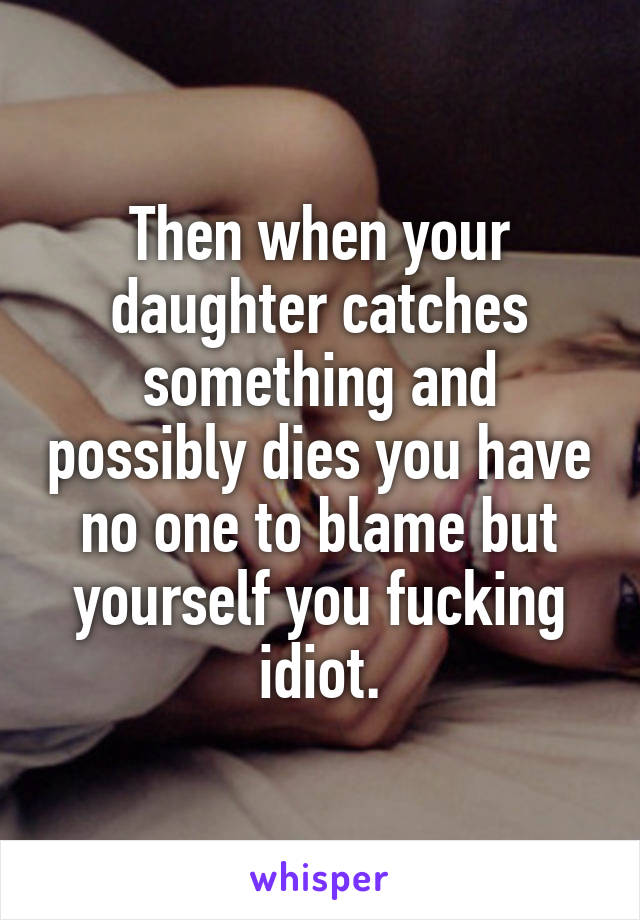 Then when your daughter catches something and possibly dies you have no one to blame but yourself you fucking idiot.
