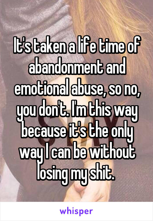 It's taken a life time of abandonment and emotional abuse, so no, you don't. I'm this way because it's the only way I can be without losing my shit. 